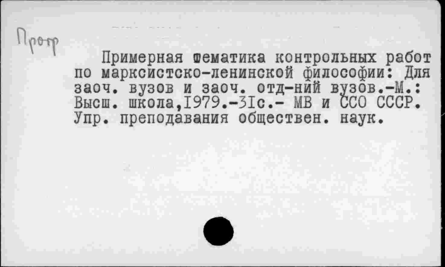 ﻿Примерная тематика контрольных работ по марксистско-ленинской философии: Для заоч. вузов и заоч. отд-ний вузов.-М.: Высш. школа,1979.-31с.- МВ и ССО СССР. У пр. преподавания обществен, наук.